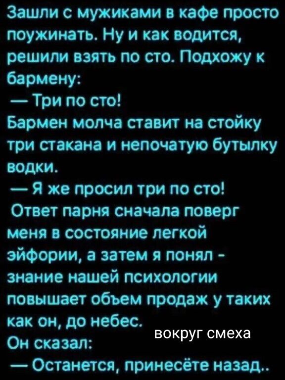 Зашли с мужиками в кафе просто поужинать. Ну и как водится, решили взять по сто. Подхожу к бармену:
— Три по сто!
Бармен молча ставит на стойку три стакана и непочатую бутылку водки.
— Я же просил три по сто!
Ответ парня сначала поверг меня в состояние лёгкой эйфории, а затем я понял – знание нашей психологии повышает объём продаж у таких как он, д