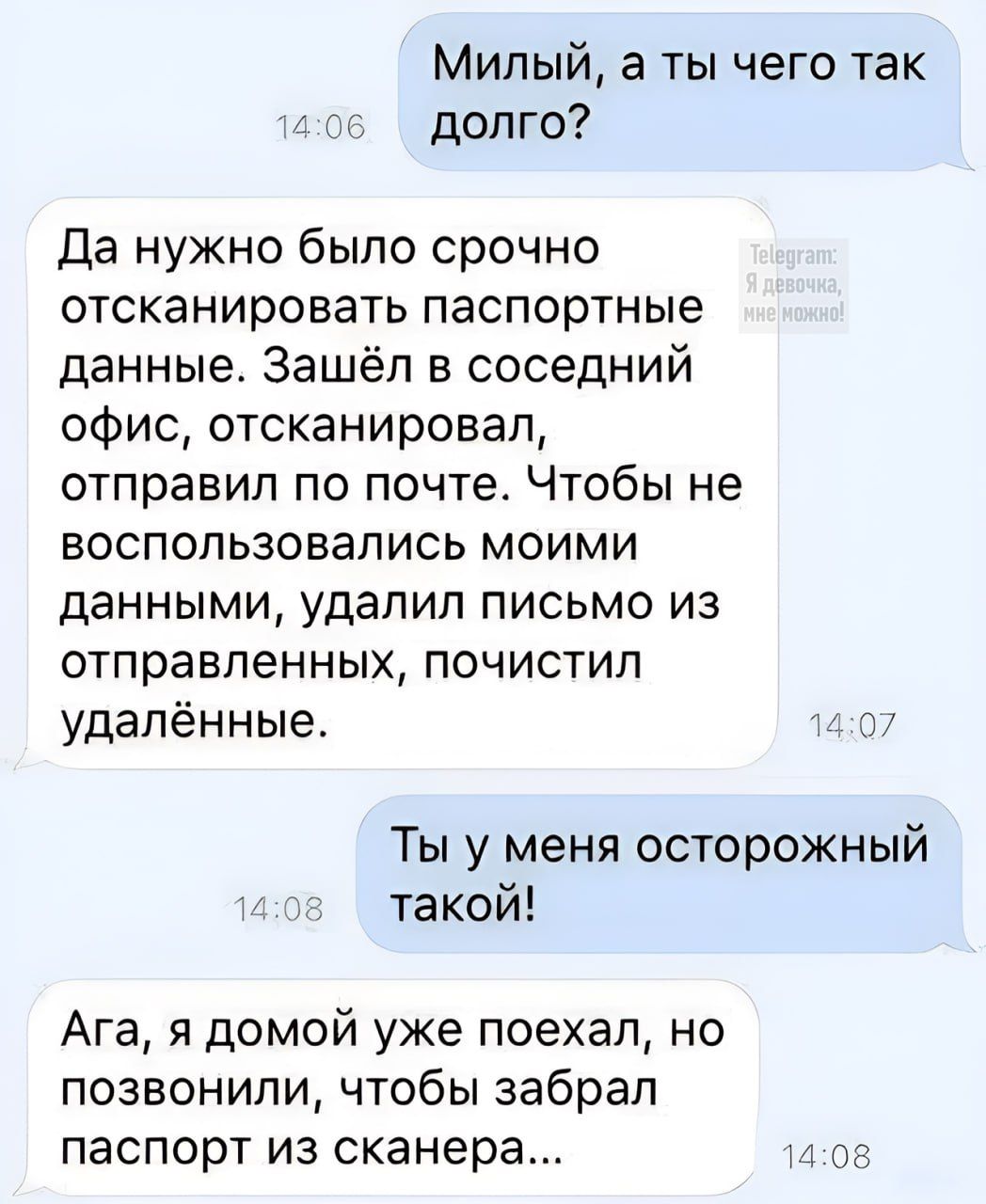Мильий, а ты чего так долго?
Да нужно было срочно отсканировать паспортные данные. Зашёл в соседний офис, отсканировал, отправил по почте. Чтобы не воспользовались моими данными, удалил письмо из отправленных, почистил удалённые.
Ты у меня осторожный такой!
Ага, я домой уже поехал, но позвонили, чтобы забрал паспорт из сканера...