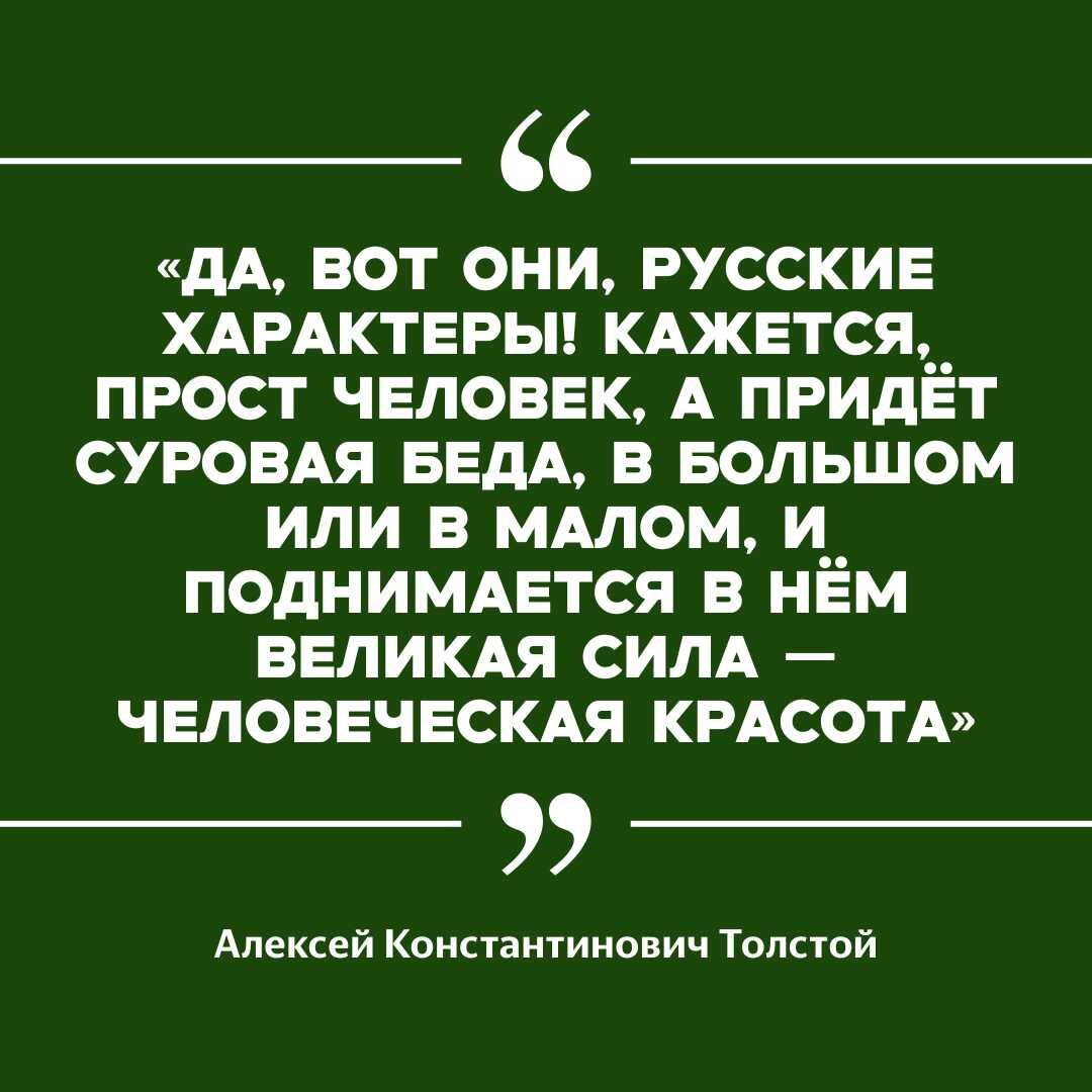 «ДА, ВОТ ОНИ, РУССКИЕ ХАРАКТЕРЫ! КАЖЕТСЯ, ПРОСТ ЧЕЛОВЕК, А ПРИДЁТ СУРОВАЯ БЕДА, В БОЛЬШОМ ИЛИ В МАЛОМ, И ПОДНИМАЕТСЯ В НЁМ ВЕЛИКАЯ СИЛА — ЧЕЛОВЕЧЕСКАЯ КРАСОТА»

Алексей Константинович Толстой