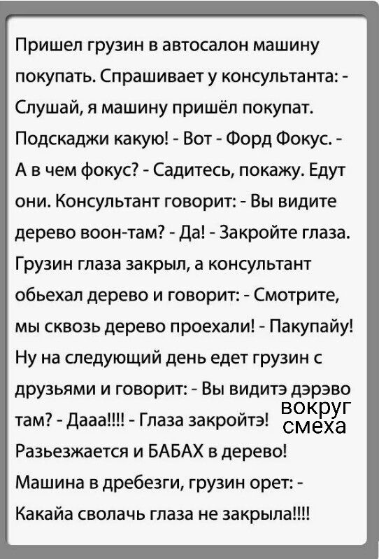 Пришел грузин в автосалон машину покупать. Спрашивает у консультанта: - Слушай, я машину пришёл купить. Подскажи какую! - Вот - Фор Фокус. - А в чем фокус? - Садитесь, покажу. Едут они. Консультант говорит: - Вы видите дерево воон-там? - Да! - Закройте глаза. Грузин глаза закрыл, а консультант объехал дерево и говорит: - Смотрите, мы сквозь дерево 