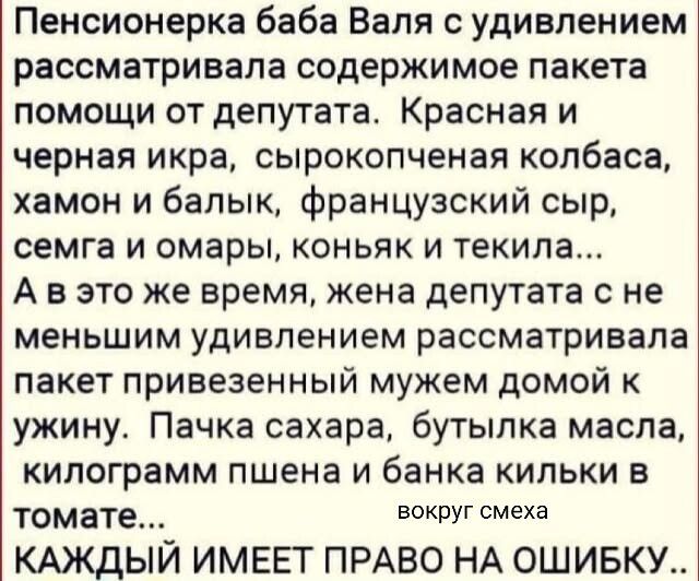 Пенсионерка баба Валя с удивлением рассматривала содержимое пакета помощи от депутата. Красная и черная икра, сырокопченая колбаса, хамон и бык, французский сыр, семга и омары, коньяк и текила... А в это же время, жена депутата с не меньшим удивлением рассматривала пакет привезенный мужем домой к ужину. Пачка сахара, бутылка масла, килограмм пшена 