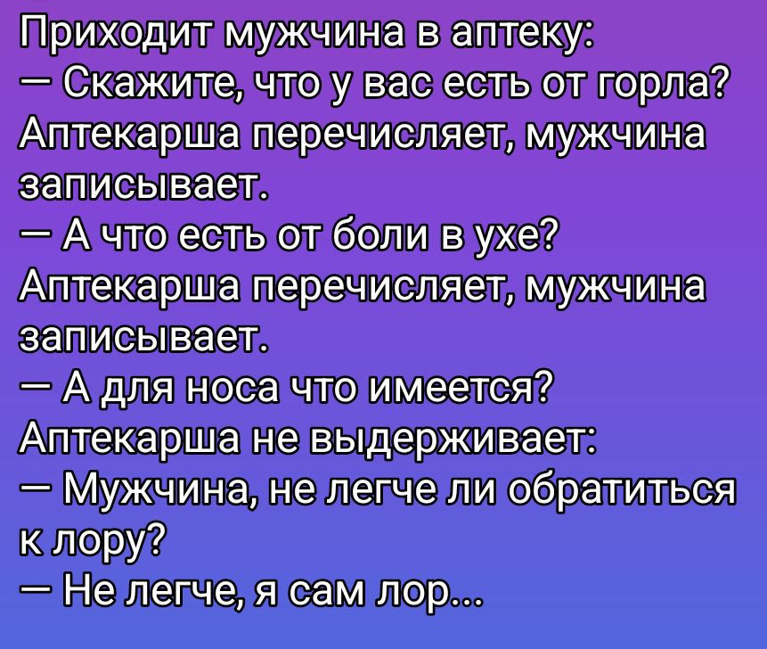 Приходит мужчина в аптеку:
— Скажите, что у вас есть от горла?
Аптекарша перечисляет, мужчина записывает.
— А что есть от боли в ухе?
Аптекарша перечисляет, мужчина записывает.
— А для носа что имеется?
Аптекарша не выдерживает:
— Мужчина, не легче ли обратиться к лору?
— Не легче, я сам lor...