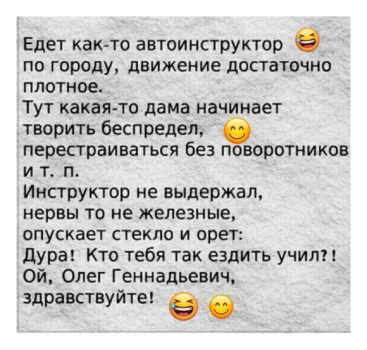 Едет как-то автоинструктор по городу, движение достаточно плотное. Тут какая-то дама начинает творить беспредел, перекрываясь без поворотников и т. п. Инструктор не выдержал, нервы то не железные, опускает стекло и орет: Дура! Кто тебя так ездить учил?! Ой, Олег Геннадьевич, здравствуйте!😂😊