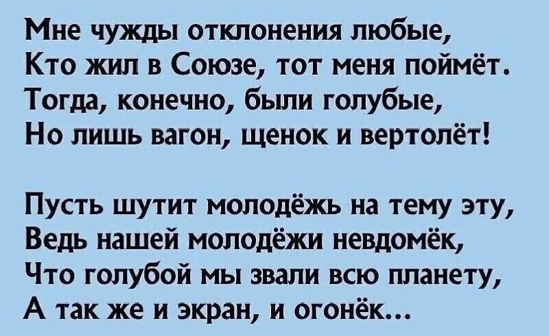 Мне чужды отклонения любые,
Кто жил в Союзе, тот меня поймёт.
Тогда, конечно, были голубые,
Но лишь вагон, щенок и вертолёт!

Пусть шутит молодёжь на тему эту,
Ведь нашей молодёжи невдомёк,
Что голубой мы звали всю планету,
А так же и экран, и огонёк…