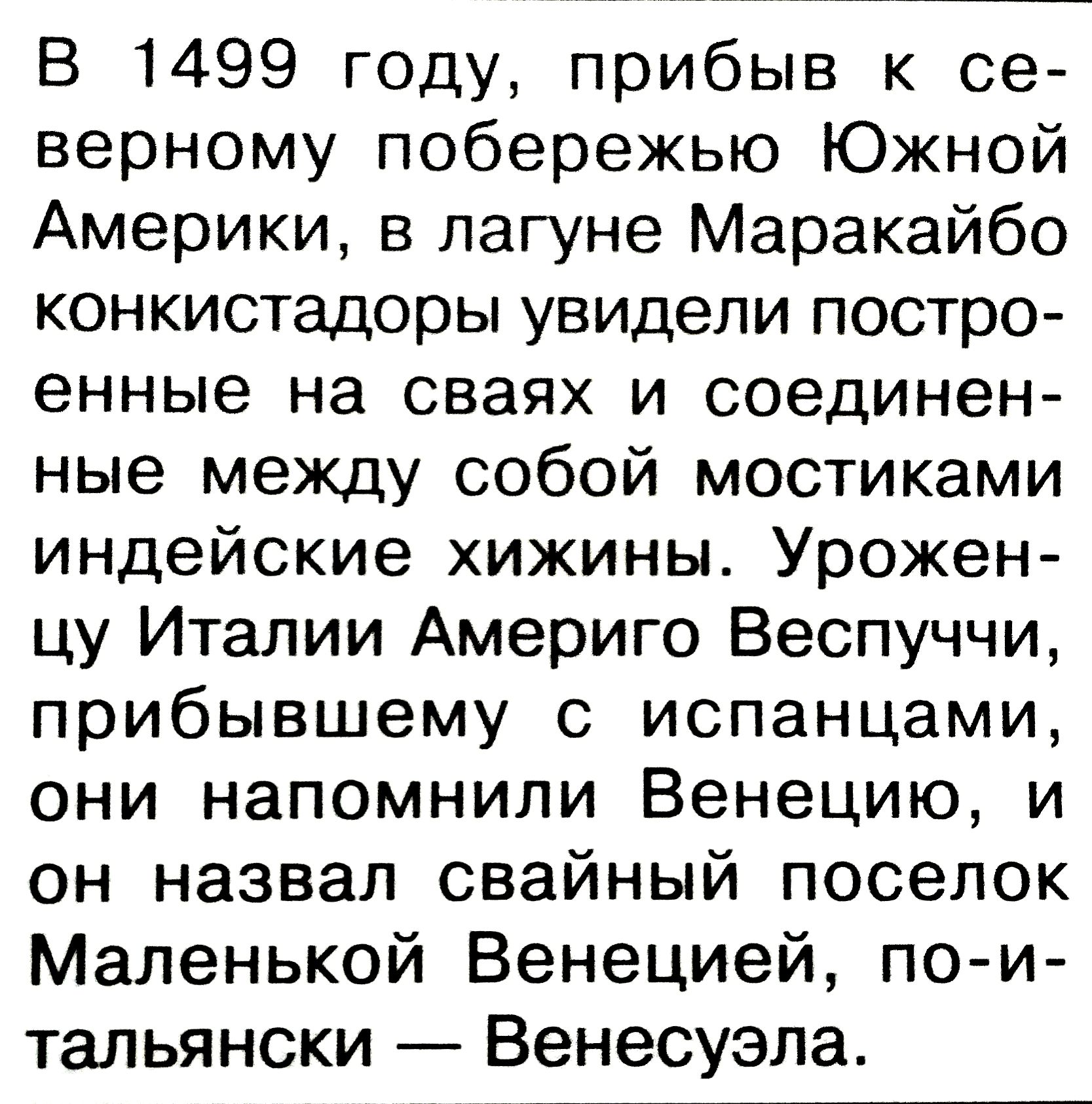 В 1499 году, прибив к северному побережью Южной Америки, в лагуне Маракайибо конкистадоры увидели построенные на сваях и соединенные между собой мостиками индейские хижины. Уроженцу Италии Америго Веспуччи, прибывшему с испанцами, они напомнили Венецию, и он назвал свайный поселок Маленькой Венецией, по-итальянски — Венесуэла.