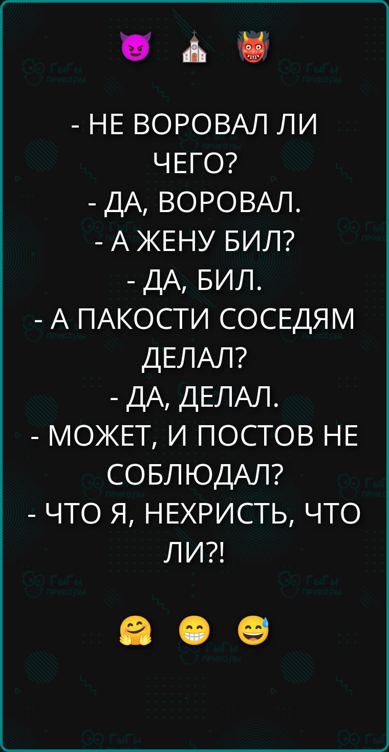 - НЕ ВОРОВАЛ ЛИ ЧЕГО?
- ДА, ВОРОВАЛ.
- А ЖЕНУ БИЛ?
- ДА, БИЛ.
- А ПАКОСТИ СОСЕДАМ ДЕЛАЛ?
- ДА, ДЕЛАЛ.
- МОЖЕТ, И ПОСТОВ НЕ СОБЛЮДАЛ?
- ЧТО Я, НЕКРИСТЬ, ЧТО ЛИ?!