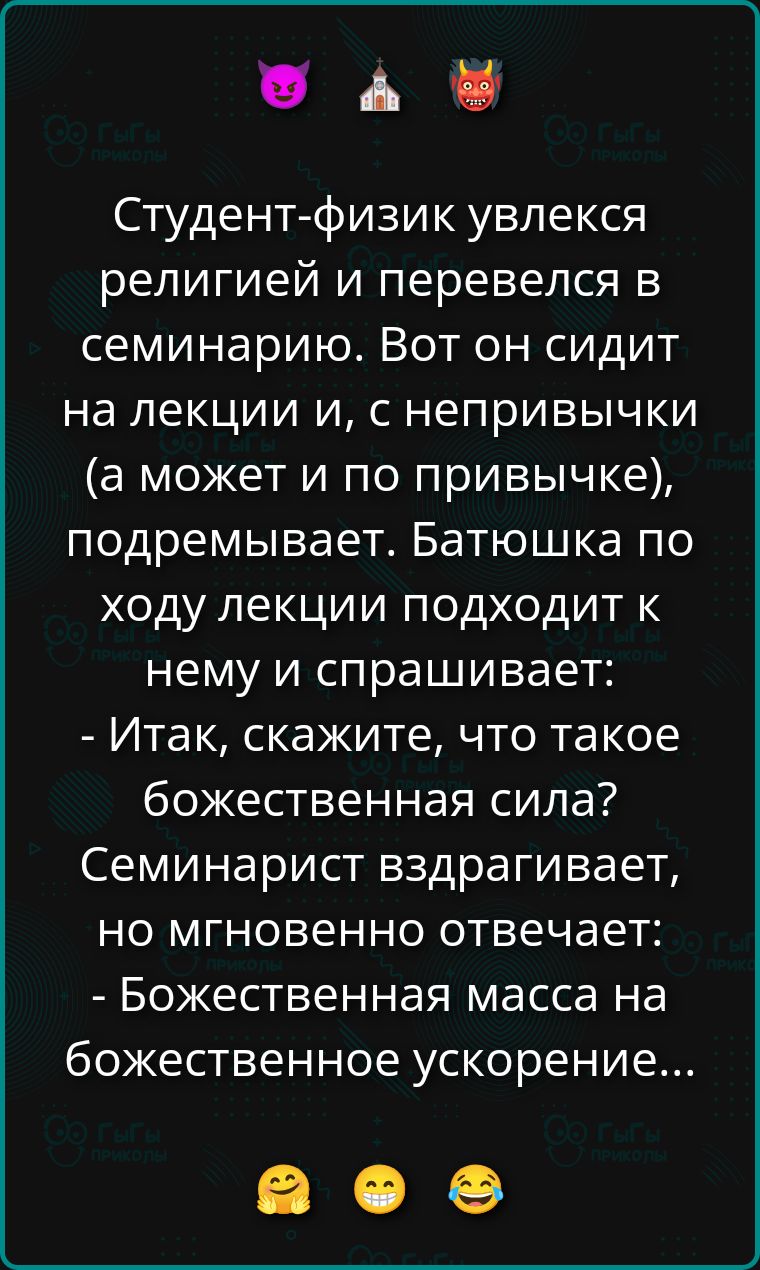 Студент-физик увлекся религией и перевелся в семинарию. Вот он сидит на лекции и, с непривычки (а может и по привычке), подремывает. Батюшка по ходу лекции подходит к нему и спрашивает: - Итак, скажите, что такое божественная сила? Семинарист вздрагивает, но мгновенно отвечает: - Божественная масса на божественное ускорение...