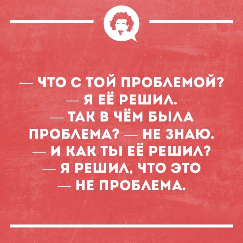 — ЧТО С ТОЙ ПРОБЛЕМОЙ?\n— Я ЕЕ РЕШИЛ.\n— ТАК В ЧЁМ БЫЛА ПРОБЛЕМА?\n— НЕ ЗНАЮ.\n— И КАК ТЫ ЕЁ РЕШИЛ?\n— Я РЕШИЛ, ЧТО ЭТО — НЕ ПРОБЛЕМА.