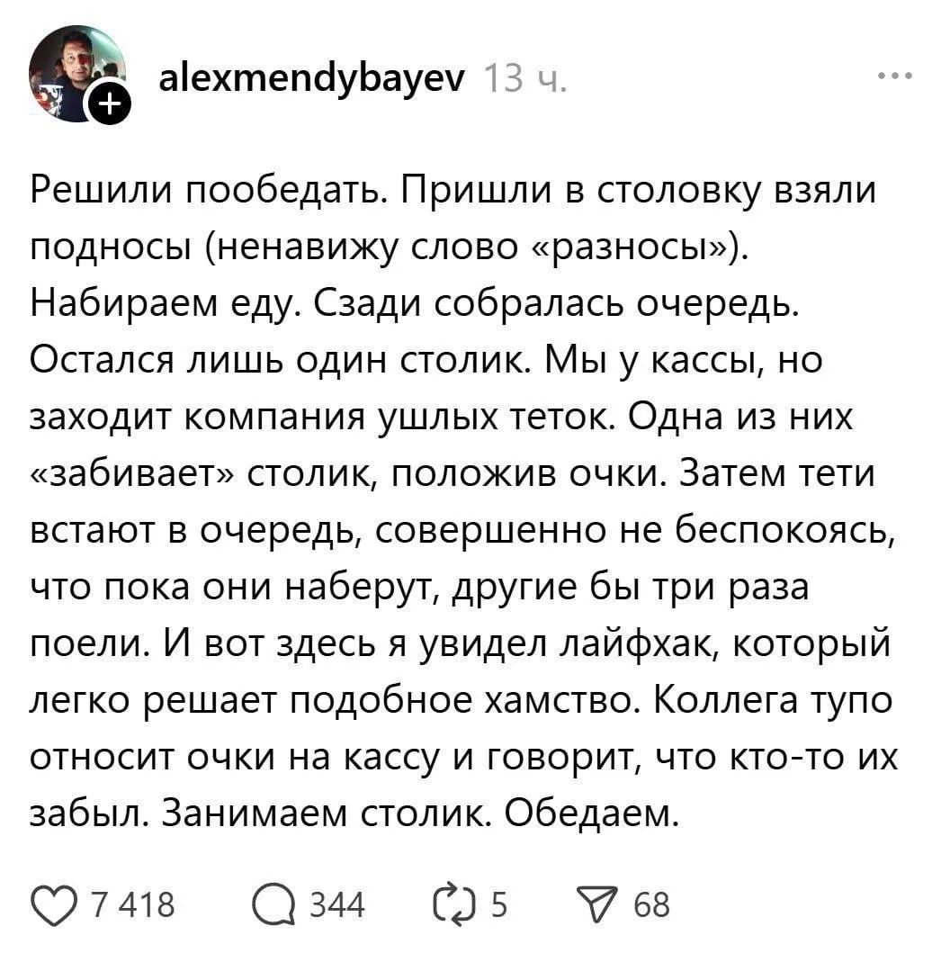 Решили пообедать. Пришли в столовку взяли подносы (ненавижу слово «разнос»). Набираем еду. Сзади собралась очередь. Остался лишь один столик. Мы у кассы, но заходит компания ушлых теток. Одну из них «забивает» столик, положив очки. Затем тети встают в очередь, совершенно не беспокоясь, что пока они набрут, другие бы три раза поели. И вот здесь я ув