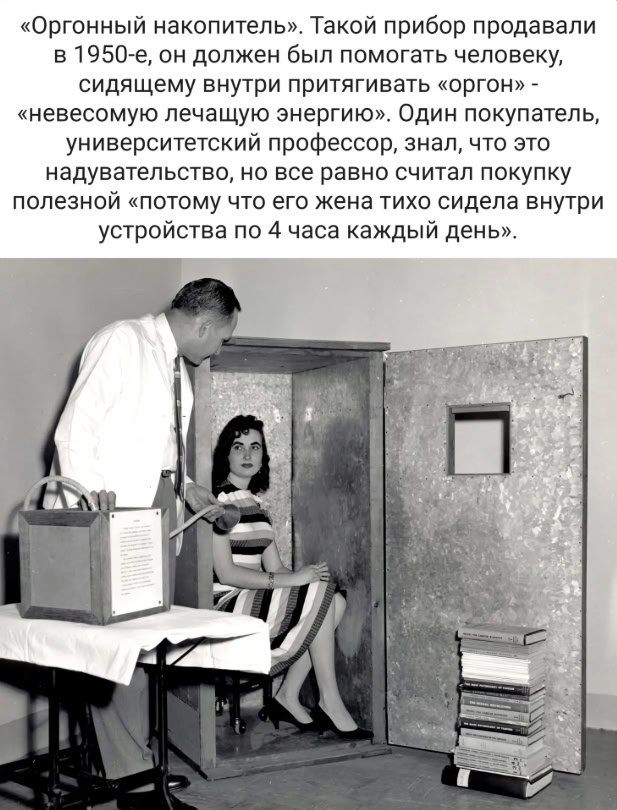 «Оргонный накопитель». Такой прибор продавали в 1950-е, он должен был помогать человеку, сидящему внутри притягивать «оргон» — «неведомую лечащую энергию». Один покупатель, университетский профессор, знал, что это надувательство, но все равно считал покупку полезной «потому что его жена тихо сидела внутри устройства по 4 часа каждый день».