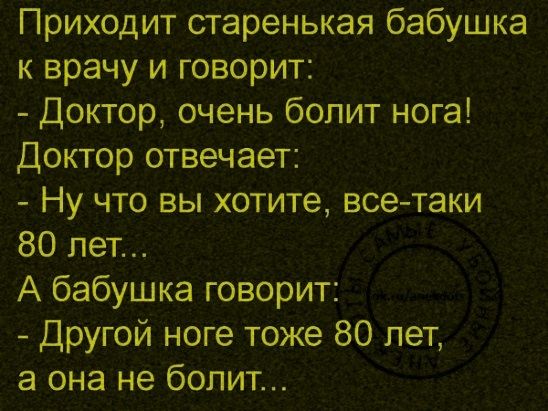 Приходит старенькая бабушка к врачу и говорит: 
- Доктор, очень болит нога! 
Доктор отвечает: 
- Ну что вы хотите, все-таки 80 лет...
А бабушка говорит: 
- Другой ноге тоже 80 лет, а она не болит...