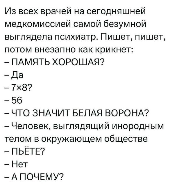 Из всех врачей на сегодняшней медкомиссии самой безумной выглядела психиатр. Пишет, пишет, потом внезапно как крикнет: 
– ПАМЯТЬ ХОРОШАЯ? 
– Да 
– 7×8? 
– 56 
– ЧТО ЗНАЧИТ БЕЛАЯ ВОРОНА? 
– Человек, выглядящий инородным телом в окружающем обществе 
– ПЬЁТ? 
– Нет 
– А ПОЧЕМУ?