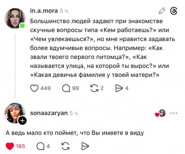 in.a mora 5 ч. Большинство людей задают при знакомстве скучные вопросы типа «Кем работаешь?» или «Чем увлекаешься?», но мне нравится задавать более вдумчивые вопросы. Например: «Как зовали твоего первого питомца?», «Как называется улица, на которой ты вырос?» или «Какая девичья фамилия у твоей матери?»

sonaazaryan 5 ч. А ведь мало кто поймет, что 