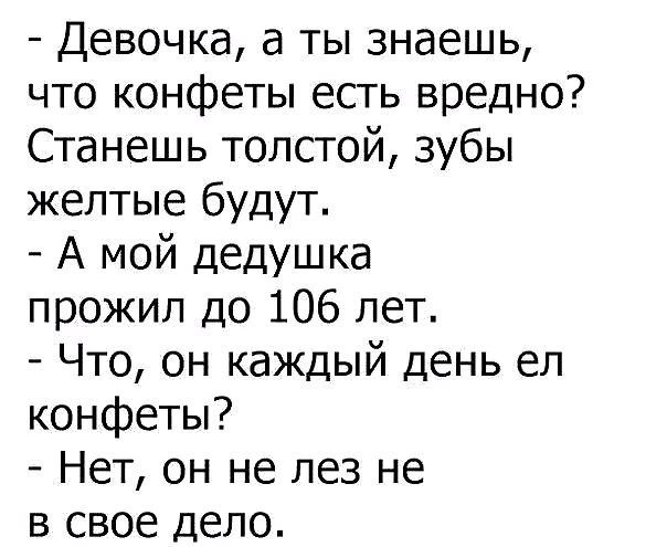 - Девочка, а ты знаешь, что конфеты есть вредно? Станешь толстой, зубы желтые будут.\n- А мой дедушка прожил до 106 лет.\n- Что, он каждый день ел конфеты?\n- Нет, он не лез не в свое дело.