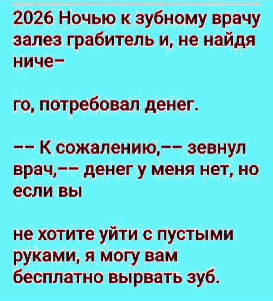 2026 Ночью к зубному врачу залез грабитель и, не найдя ничего— го, потребовал денег. -- К сожалению, -- зевнул врач, -- денег у меня нет, но если вы не хотите уйти с пустыми руками, я могу вам бесплатно вырвать зуб.