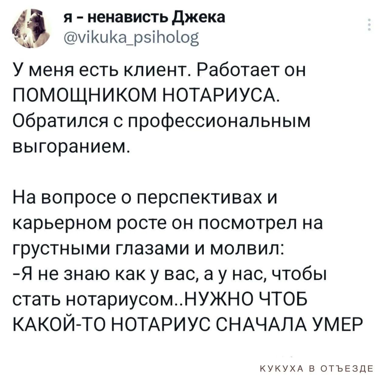 Я – ненависть Джека
@vikuka_psiholog
У меня есть клиент. Работает он ПОМОЩНИКОМ НОТАРИУСА. Обратился с профессиональным выгоранием.

На вопросе о перспективах и карьерном росте он посмотрел на грустными глазами и молвил:
-Я не знаю как у вас, а у нас, чтобы стать нотариусом НУЖНО ЧТОБ КАКОЙ-ТО НОТАРИУС СНАЧАЛА УМЕР