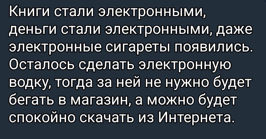 Книги стали электронными, деньги стали электронными, даже электронные сигареты появились. Осталось сделать электронную водку, тогда за ней не нужно будет бегать в магазин, а можно будет спокойно скачать из Интернета.