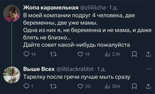 Жопа карамельная @ziiiiilcha · 1 д.\nВ моей компании подруг 4 человека, две беременные, две уже мамы. Одна из них я, не беременна и не мама, и даже блять не близко...\nДайте совет какой-нибудь пожалуйста\n\nВышe Всех @iibblackrabbit · 1 д.\nТарелку после гречки лучше мыть сразу