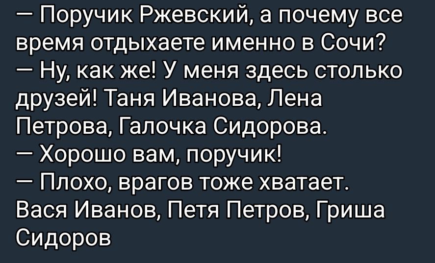 — Поручик Ржевский, а почему все время отдыхаете именно в Сочи?
— Ну, как же! У меня здесь столько друзей! Таня Иванова, Лена Петрова, Галочка Сидорова.
— Хорошо вам, поручик!
— Плохо, врагов тоже хватает.
Вася Иванов, Петра Петров, Гриша Сидоров