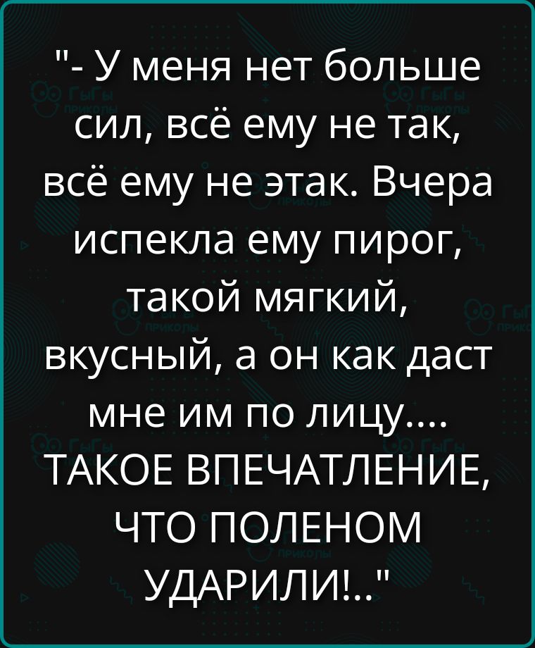 - У меня нет больше сил, всё ему не так, всё ему не так. Вчера испекла ему пирог, такой мягкий, вкусный, а он как даст мне им по лицу.... SUCHЕЕ ТАКОЕ ВПЕЧАТЛЕНИЕ, ЧТО ПОЛЕНОМ УДАРИЛИ!..