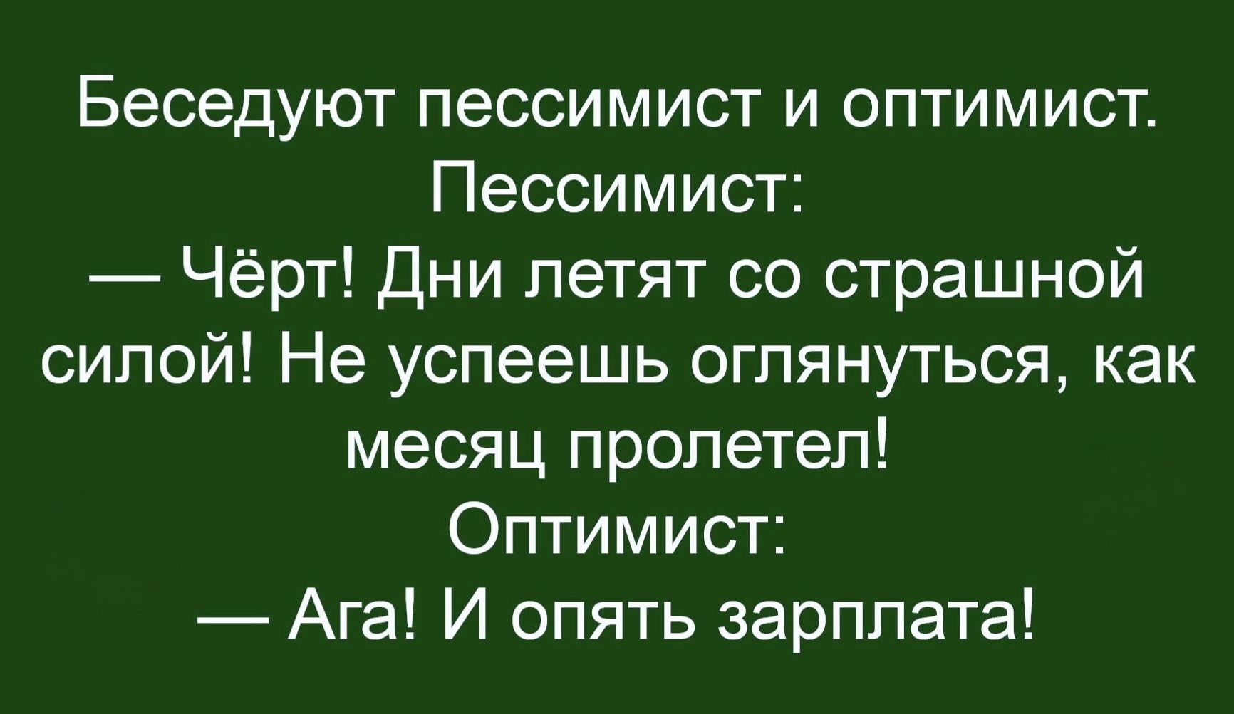 Беседуют пессимист и оптимист. Пессимист: — Чёрт! Дни летят со страшной силой! Не успеешь оглянуться, как месяц пролетел! Оптимист: — Ага! И опять зарплата!
