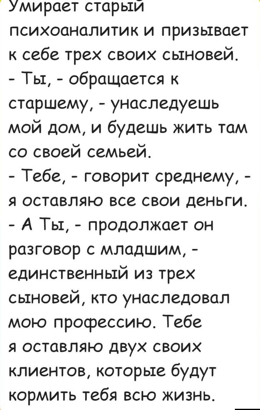 Умирает старый психоаналитик и призывает к себе трех своих сыновей. - Ты, - обращается к старшему, - унаследуешь мой дом, и будешь жить там со своей семьей. - Тебе, - говорит среднему, - я оставляю все свои деньги. - А Ты, - продолжает он разговор с младшим, - единственный из трех сыновей, кто унаследовал мою профессию. Тебе я оставляю двух своих к