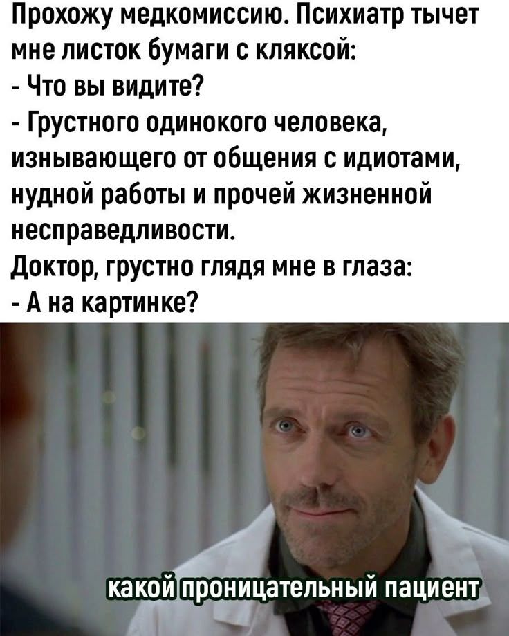 Прохожу медкомиссию. Психиатр тычет мне листок бумаги с кляксой:
- Что вы видите?
- Грустного одинокого человека, изнывающего от общения с идиотами, нудной работы и прочей жизненной несправедливности.
Доктор, грустно глядя мне в глаза: - А на картине?

какой проникательный пациент