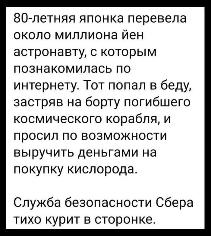 80-летняя японка перевела около миллиона йен астронавту, с которым познакомилась по интернету. Тот попал в беду, застрял на борту погибшего космического корабля, и просил по возможности выручить деньгами на покупку кислорода.\n\nСлужба безопасности Сбера тихо курит в сторонке.
