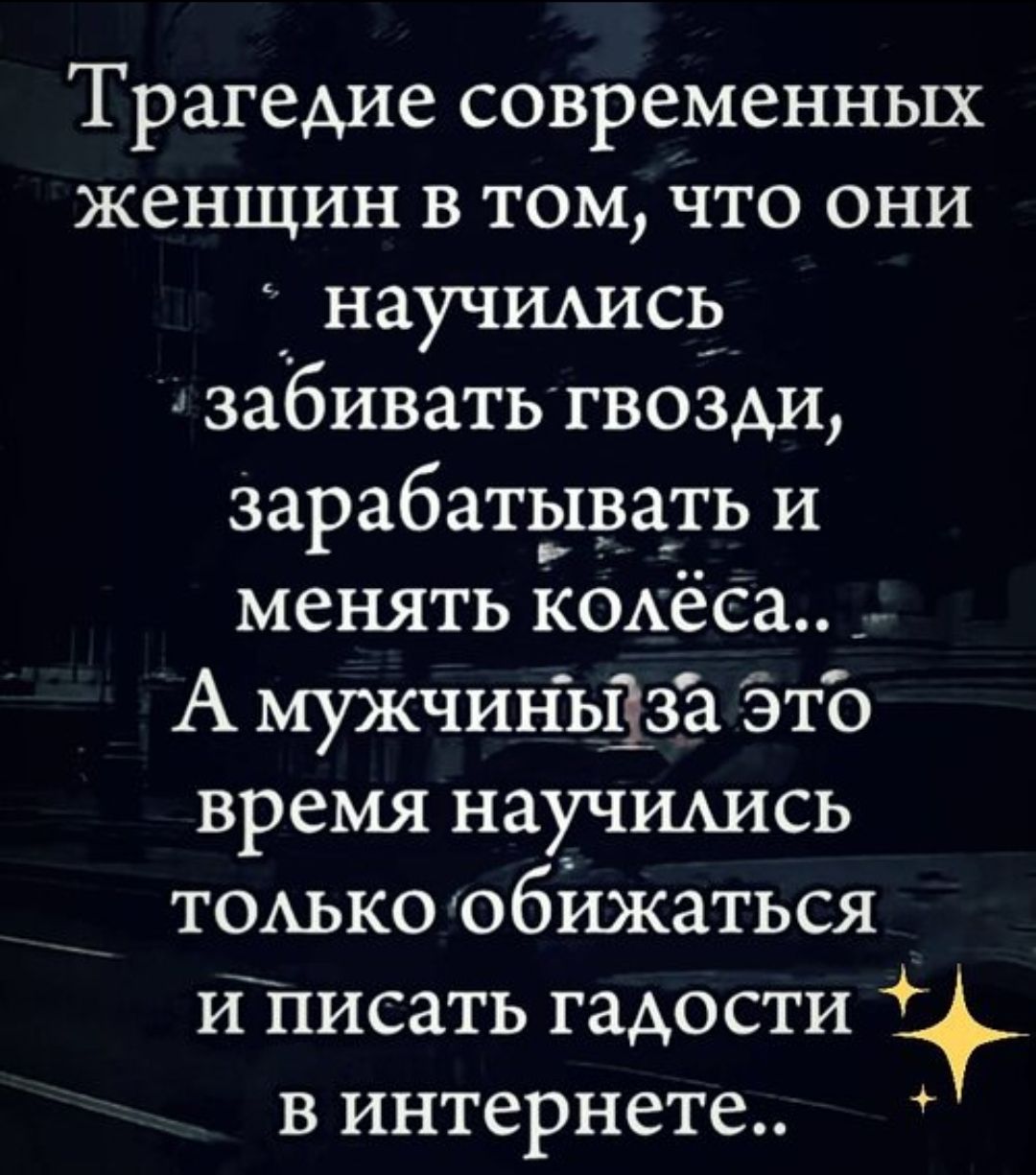 Трагедии современных женщин в том, что они научились забивать гвозди, зарабатывать и менять колёса.. А мужчины за это время научились только обижаться и писать гадости в интернете..