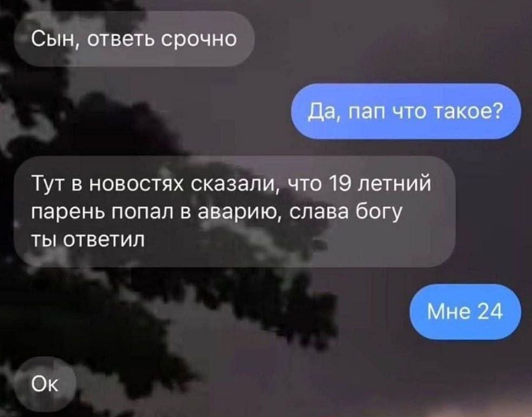 Сын, ответь срочно
Да, пап что такое?
Тут в новостях сказали, что 19 летний парень попал в аварию, слава богу ты ответил
Мне 24
Ok