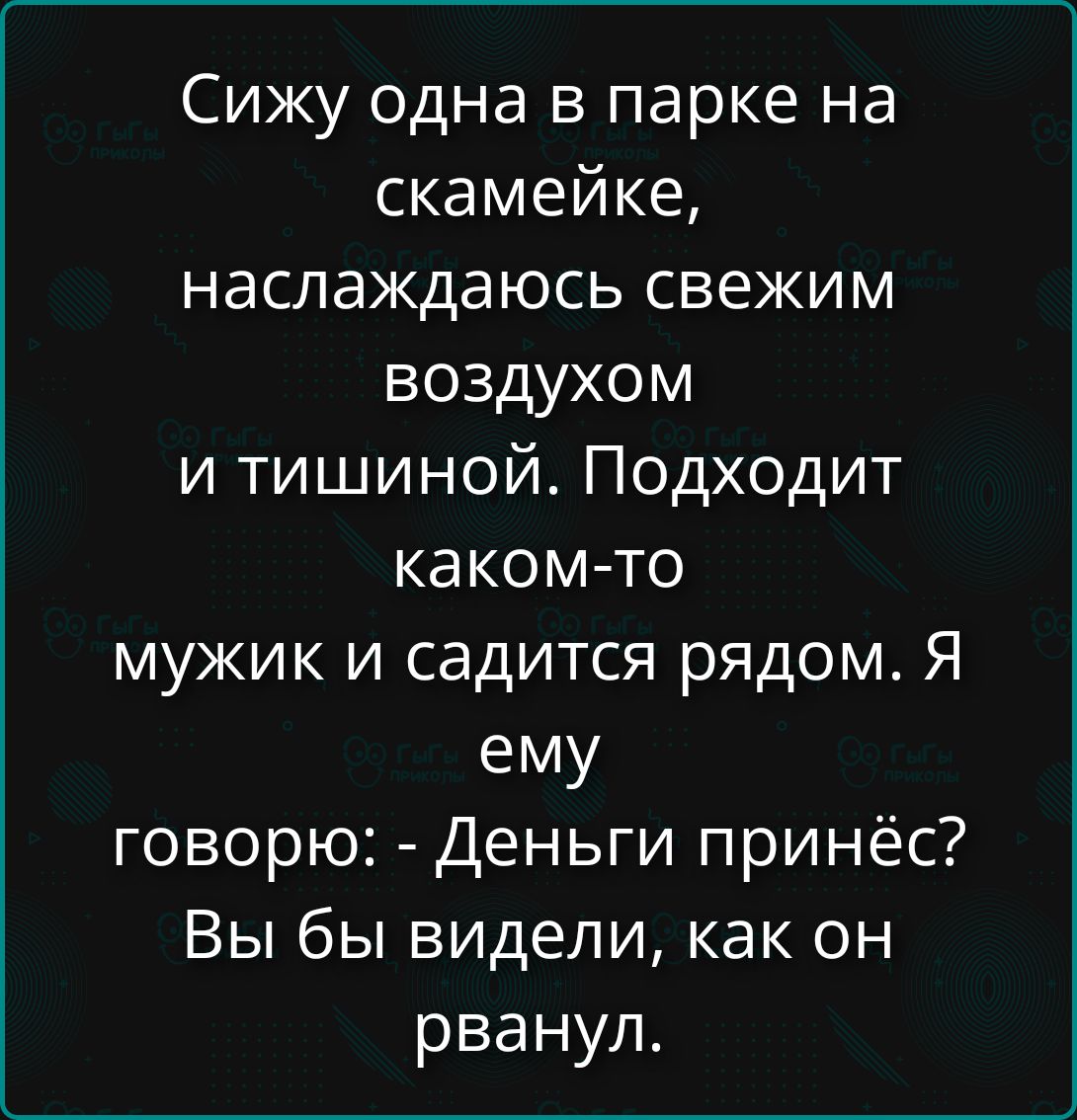 Сижу одна в парке на скамейке, наслаждаюсь свежим воздухом и тишиной. Подходит каком-то мужик и садится рядом. Я ему говорю: - Деньги принёс? Вы бы видели, как он рванул.