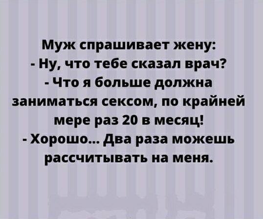 Муж спрашивает жену:\n- Ну, что тебе сказал врач?\n- Что я больше должна заниматься сексом, по крайней мере раз 20 в месяц!\n- Хорошо... Два раза можешь рассчитывать на меня.