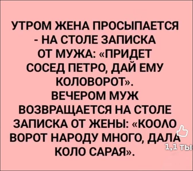 УТРОМ ЖЕНА ПРОСЫПАЕТСЯ - НА СТОЛЕ ЗАПИСКА ОТ МУЖА: «ПРИДЕТ СОСЕД ПЕТРО, ДАЙ ЕМУ КОЛОВОРОТ». ВЕЧЕРОМ МУЖ ВОЗВРАЩАЕТСЯ НА СТОЛЕ ЗАПИСКА ОТ ЖЕНЫ: «КООЛО ВОРОТ НАРОДУ МНОГО, ДАЛА КОЛО САРАЯ».