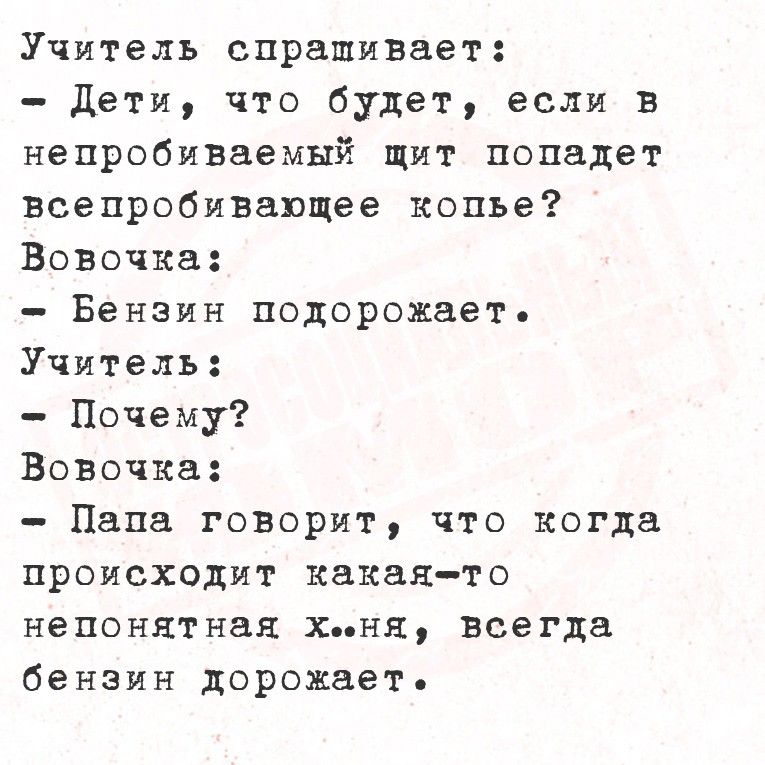Учитель спрашивает:
- Дети, что будет, если в непробиваемый щит попадает всепропивающее копьё?
Вовочка:
- Бензин подорожает.
Учитель:
- Почему?
Вовочка:
- Папа говорит, что когда происходит какая-то непонятная х..ня, всегда бензин дорожает.