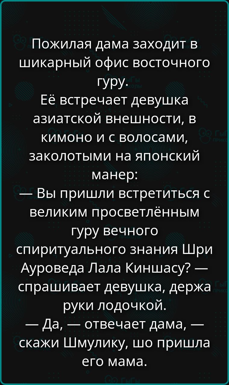 Пожилая дама заходит в шикарный офис восточного гуру. Её встречает девушка азиатской внешности, в кимоно и с волосами, заколотыми на японский манер: — Вы пришли встретиться с великим просветлённым гуру вечного спиритульного знания Шри Ауроведа Лала Киншасу? — спрашивает девушка, держa руки лодочкой. — Да, — отвечает дама, — скажи Шмулику, шо пришла