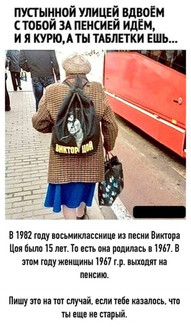 ПУСТЫННОЙ УЛИЦЕЙ ВДВОЁМ С ТОБОЙ ЗА ПЕНСИЕЙ ИДЁМ, И Я КУРУ, А ТЫ ТАБЛЕТКИ ЕШь...

В 1982 году восьмиклассницы из песни Виктора Цоя было 15 лет. То есть она родилась в 1967. В этом году женщины 1967 г.р. выходят на пенсию.

Пишу это на тот случай, если тебе казалось, что ты еще не старый.