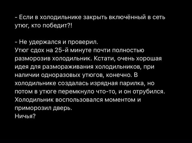 - Если в холодильнике закрыть включённый в сеть утюг, кто победит?!
- Не удержался и проверил.
Утюг схoд на 25-й минуте почти полностью заморозил холодильник. Кстати, очень хорошая идея для заморозки холодильников, при наличии одноразовых утюгов, конечно. В холодильнике создалась изрядная парилка, но потом в углу перемкнуло что-то, и он отрубился. 