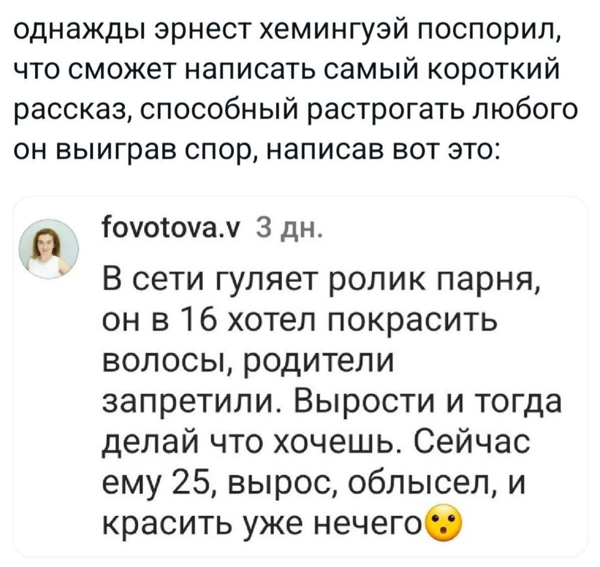 однажды эрнест гемингзуй поспорил, что сможет написать самый короткий рассказ, способный расстрогать любого он выиграв спор, написав вот это:

fovotova.v 3 дн.
В сети гуляет ролик парня, он в 16 хотел покрасить волосы, родители запретили. Вырости и тогда делай что хочешь. Сейчас ему 25, вырос, облисел, и красить уже нечего😗