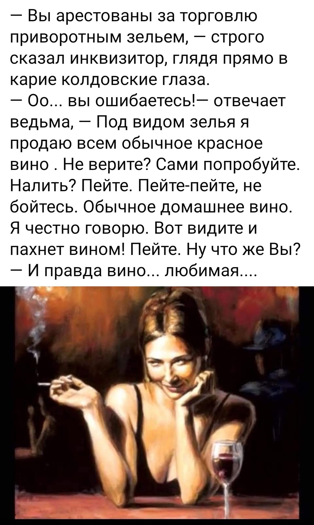 — Вы арестованы за торговлю приворотным зельем, — строго сказал инквизитор, глядя прямо в карие колдовские глаза.
— Оо... вы ошибаетесь!— отвечет ведьма, — Под видом зелья я продаю всем обычное красное вино. Не верите? Сами попробуйте. Налить? Пейте. Пейте-пейте, не бойтесь. Обычное домашнее вино. Я честно говорю. Вот видите и пахнет вином! Пейте. 