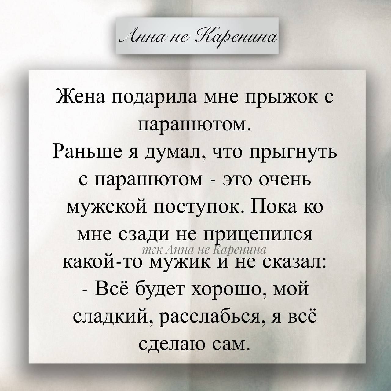 Анна не Каренина

Жена подарила мне прыжок с парашютом. Раньше я думал, что прыгнуть с парашютом - это очень мужской поступок. Пока ко мне сзади не пристепился какой-то мужик и не сказал: - Всё будет хорошо, мой сладкий, расслабься, я всё сделаю сам.