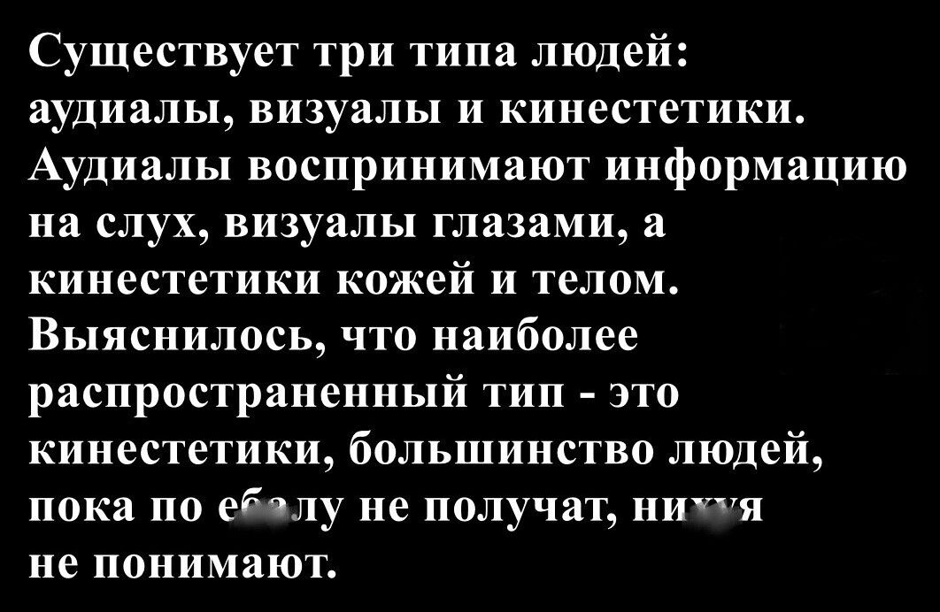 Существуют три типа людей: аудиалы, визуалы и кинестетики. Аудиалы воспринимают информацию на слух, визуалы глазами, а кинестетики кожей и телом. Выяснилось, что наиболее распространённый тип — это кинестетики, большинство людей, пока по еблу не получат, ничего не понимают.