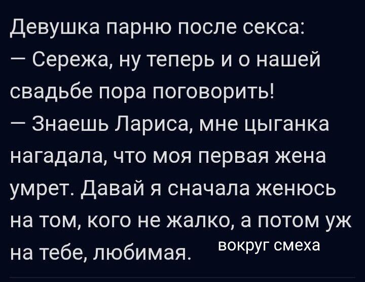 Девушка парню после секса:
— Сережа, ну теперь и о нашей свадьбе пора поговорить!
— Знаешь Лариса, мне цыганка нагадала, что моя первая жена умрет. Давай я сначала женюсь на том, кого не жалко, а потом уж на тебе, любимая.
вокруг смеха