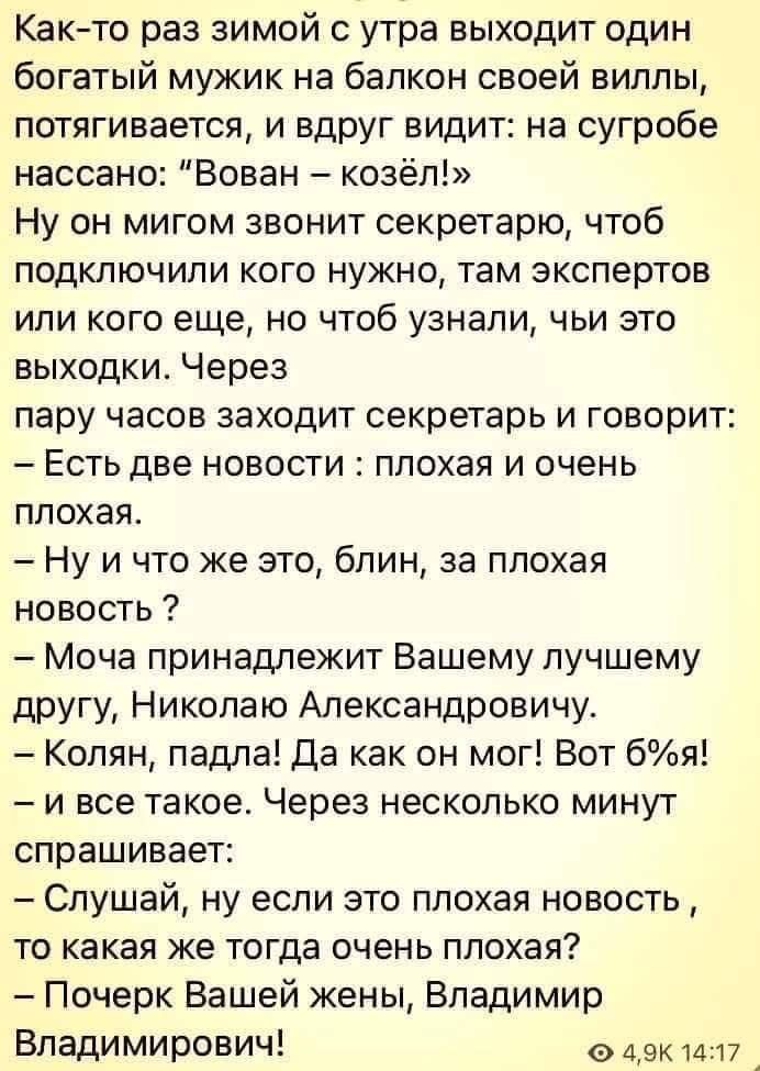 Как-то раз зимой с утра выходит один богатый мужик на балкон своей виллы, потягивается, и вдруг видит: на сугробе нассано: “Вован – козёл!” Ну он мигом звонит секретарю, чтоб подключили кого нужен там экспертов или кого еще, но чтоб узнали, чьи это выходки. Через пару часов заходит секретарь и говорит: – Есть две новости: плохая и очень плохая. – Н
