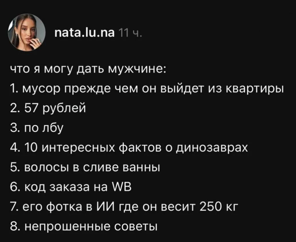 что я могу дать мужчине:
1. мусор прежде чем он выйдет из квартиры
2. 57 рублей
3. по лбу
4. 10 интересных фактов о динозаврах
5. волосы в сливе ванны
6. код заказа на WB
7. его фотка в ИИ где он весит 250 кг
8. непрошенные советы