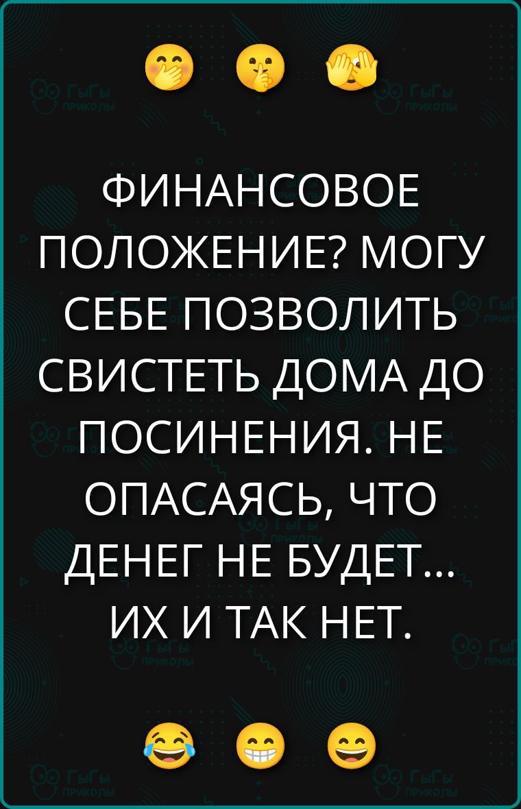 ФИНАНСОВОЕ ПОЛОЖЕНИЕ? МОГУ СЕБЕ ПОЗВОЛИТЬ СВИСТЕТЬ ДОМА ДО ПОСИНЕНИЯ. НЕ ОПАСАЯ, ЧТО ДЕНЕГ НЕ БУДЕТ... ИХ И ТАК НЕТ.