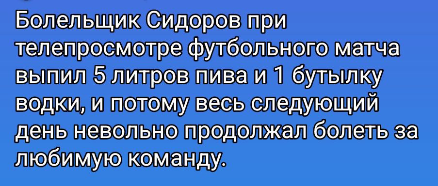 Болельщик Сидоров при телепросмоторе футбольного матча выпил 5 литров пива и 1 бутылку водки, и поэтому весь следующий день невольно продолжал болеть за любимую команду. Session ID: 1106574.