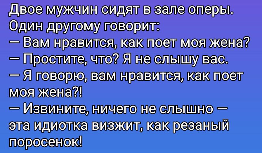 Двое мужчин сидят в зале оперы.
Один другу говорит:
— Вам нравится, как поет моя жена?
— Простите, что? Я не слышу вас.
— Я говорю, вам нравится, как поет моя жена?!
— Извините, ничего не слышно — эта идиота визжит, как резаный поросёнок!