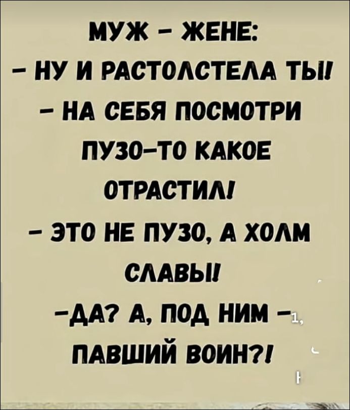 МУЖ - ЖЕНЕ:
- НУ И РАСТОЛСТЕЛА ТЫ!
- НА СЕБЯ ПОСМОТРИ ПУЗО-ТО КАКОЕ ОТРАСТИЛ!
- ЭТО НЕ ПУЗО, А ХОЛМ СЛАВЫ!
- ДА? А, ПОД НИМ - ПАВШИЙ ВОИН?!