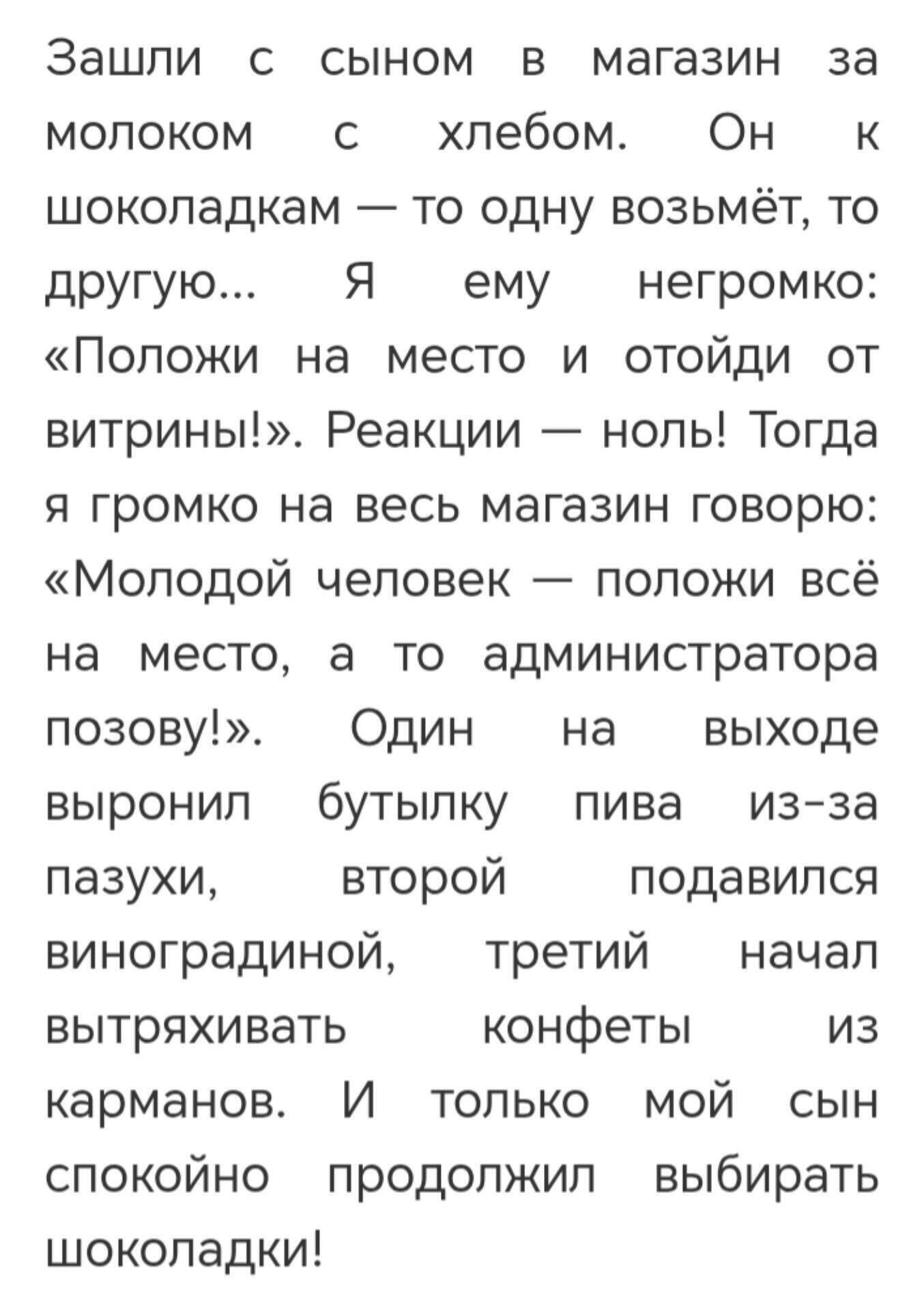 Зашли с сыном в магазин за молоком с хлебом. Он к шоколадкам — то одну возьмёт, то другую... Я ему негромко: «Положи на место и отойди от витрины!». Реакции — ноль! Тогда я громко на весь магазин говорю: «Молодой человек — положи всё на место, а то администратора позову!». Один на выходе вырoнил бутылку пива из-за паузки, второй подавился виноградн