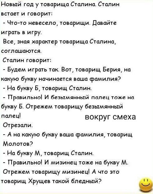 Новый год у товарища Сталина. Сталин встает и говорит:
- Что-то не весело, товарищи. Давайте играть в игру.
Все, зная характер товарища Сталина, соглашаются.
Сталин говорит:
- Будем играть так. Вот, товарищ Берия, на какую букву начинается ваша фамилия?
- На букву Б, товарищ Сталин.
- Правильно! И безымянный палец тоже на букву Б. Отрежем товарищу 